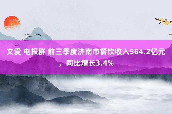 文爱 电报群 前三季度济南市餐饮收入564.2亿元，同比增长3.4%