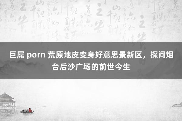 巨屌 porn 荒原地皮变身好意思景新区，探问烟台后沙广场的前世今生