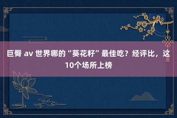 巨臀 av 世界哪的“葵花籽”最佳吃？经评比，这10个场所上榜