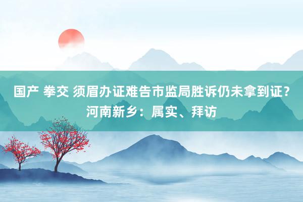 国产 拳交 须眉办证难告市监局胜诉仍未拿到证？河南新乡：属实、拜访