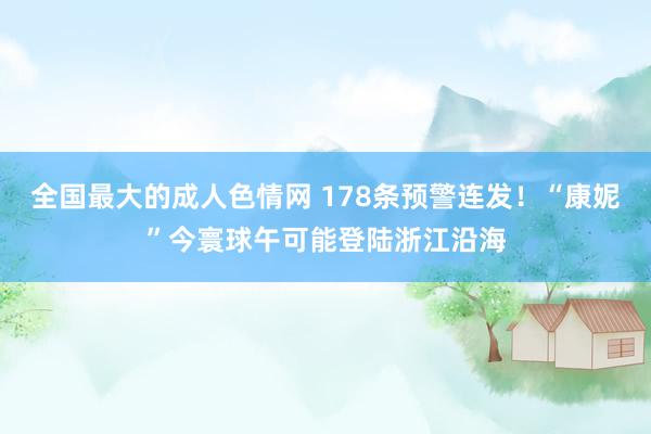 全国最大的成人色情网 178条预警连发！“康妮”今寰球午可能登陆浙江沿海