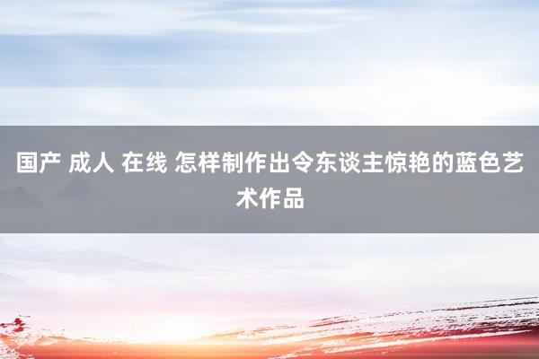 国产 成人 在线 怎样制作出令东谈主惊艳的蓝色艺术作品