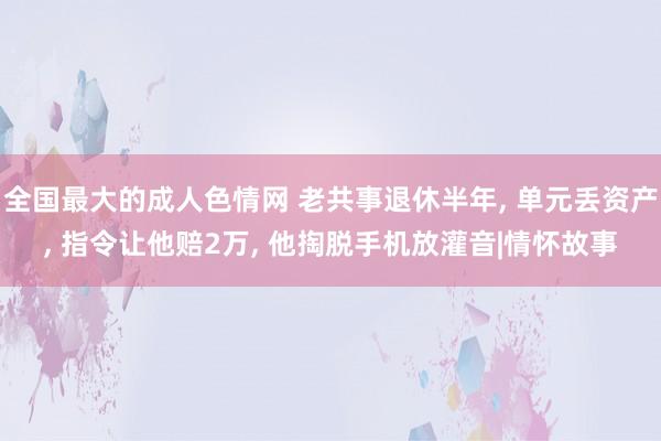 全国最大的成人色情网 老共事退休半年， 单元丢资产， 指令让他赔2万， 他掏脱手机放灌音|情怀故事