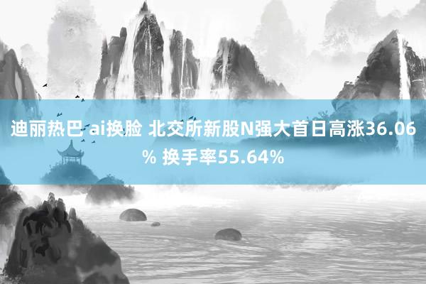 迪丽热巴 ai换脸 北交所新股N强大首日高涨36.06% 换手率55.64%