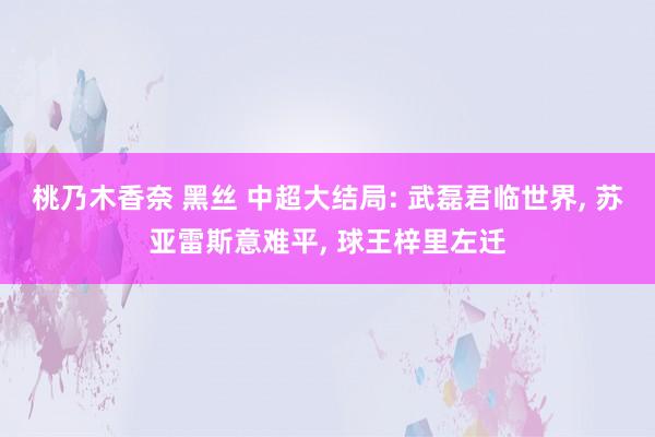 桃乃木香奈 黑丝 中超大结局: 武磊君临世界， 苏亚雷斯意难平， 球王梓里左迁