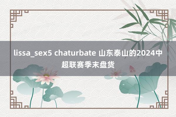 lissa_sex5 chaturbate 山东泰山的2024中超联赛季末盘货