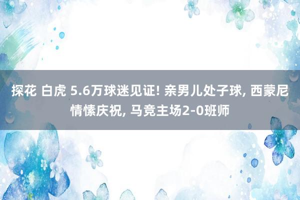 探花 白虎 5.6万球迷见证! 亲男儿处子球， 西蒙尼情愫庆祝， 马竞主场2-0班师