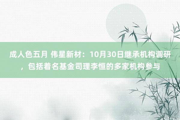 成人色五月 伟星新材：10月30日继承机构调研，包括着名基金司理李恒的多家机构参与