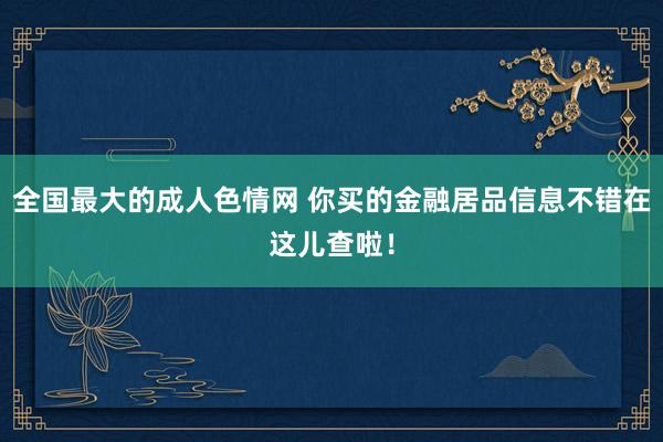 全国最大的成人色情网 你买的金融居品信息不错在这儿查啦！