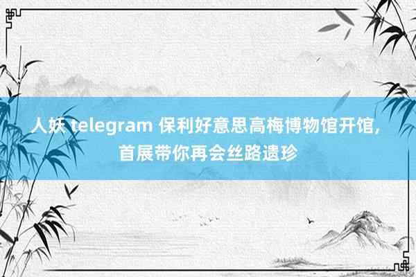 人妖 telegram 保利好意思高梅博物馆开馆， 首展带你再会丝路遗珍