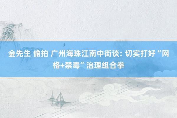 金先生 偷拍 广州海珠江南中街谈: 切实打好“网格+禁毒”治理组合拳