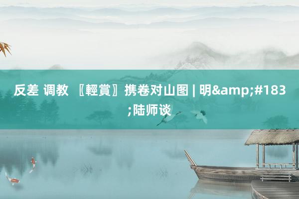 反差 调教 〖輕賞〗携卷对山图 | 明&#183;陆师谈