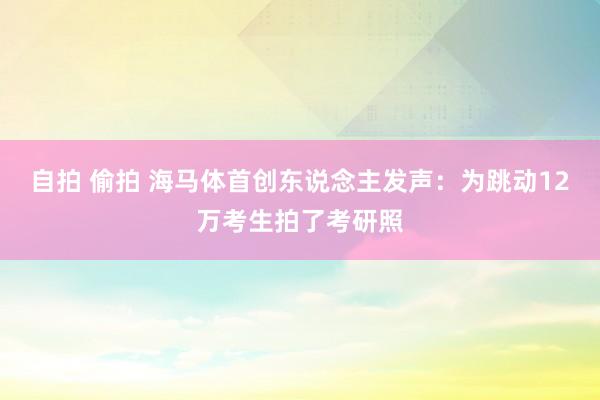 自拍 偷拍 海马体首创东说念主发声：为跳动12万考生拍了考研照