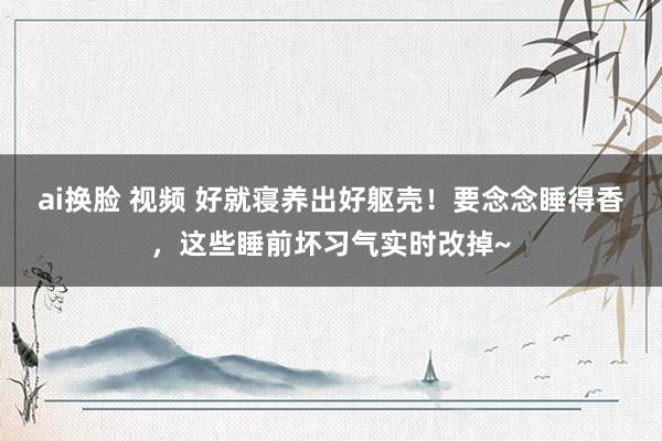 ai换脸 视频 好就寝养出好躯壳！要念念睡得香，这些睡前坏习气实时改掉~