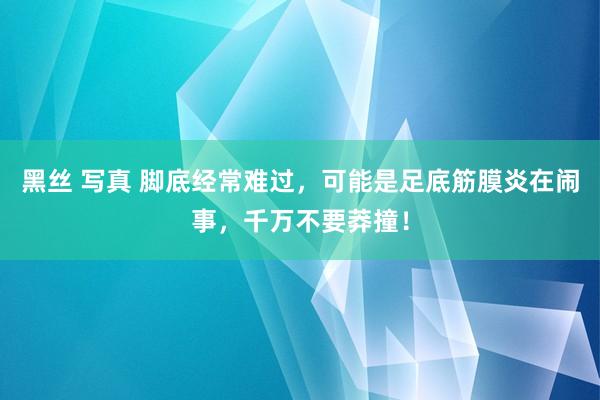 黑丝 写真 脚底经常难过，可能是足底筋膜炎在闹事，千万不要莽撞！