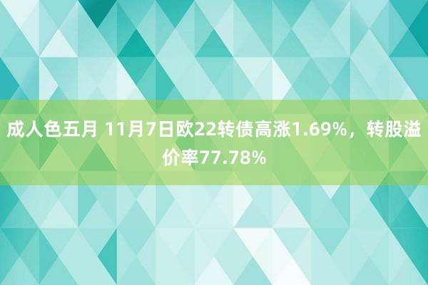 成人色五月 11月7日欧22转债高涨1.69%，转股溢价率77.78%