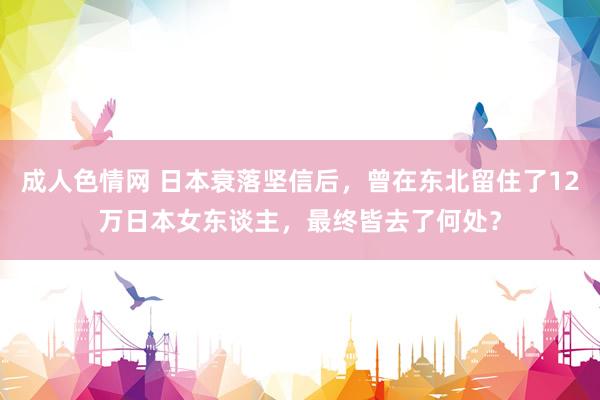 成人色情网 日本衰落坚信后，曾在东北留住了12万日本女东谈主，最终皆去了何处？