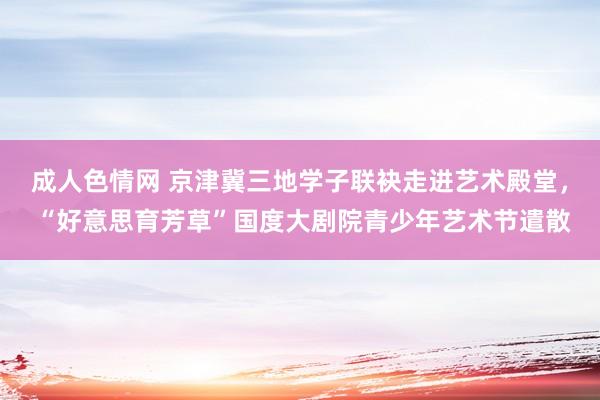 成人色情网 京津冀三地学子联袂走进艺术殿堂， “好意思育芳草”国度大剧院青少年艺术节遣散