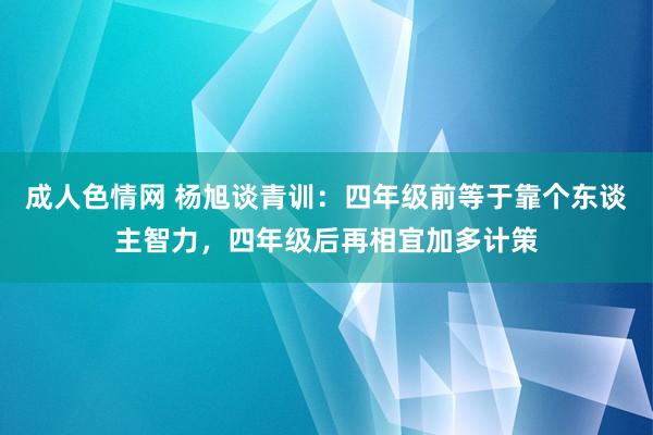 成人色情网 杨旭谈青训：四年级前等于靠个东谈主智力，四年级后再相宜加多计策