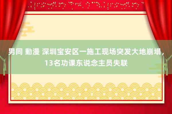 男同 動漫 深圳宝安区一施工现场突发大地崩塌，13名功课东说念主员失联