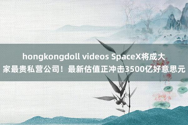 hongkongdoll videos SpaceX将成大家最贵私营公司！最新估值正冲击3500亿好意思元