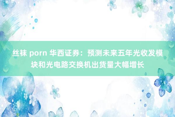 丝袜 porn 华西证券：预测未来五年光收发模块和光电路交换机出货量大幅增长