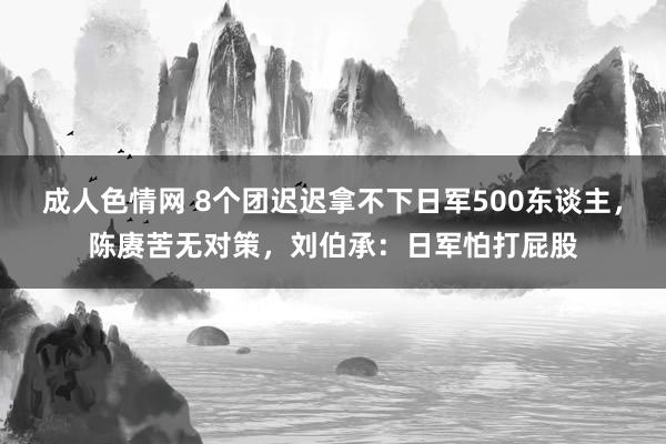 成人色情网 8个团迟迟拿不下日军500东谈主，陈赓苦无对策，刘伯承：日军怕打屁股