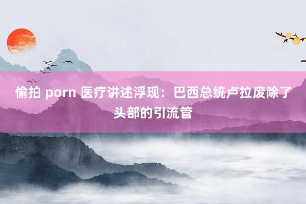 偷拍 porn 医疗讲述浮现：巴西总统卢拉废除了头部的引流管