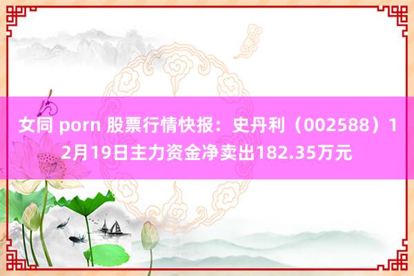 女同 porn 股票行情快报：史丹利（002588）12月19日主力资金净卖出182.35万元