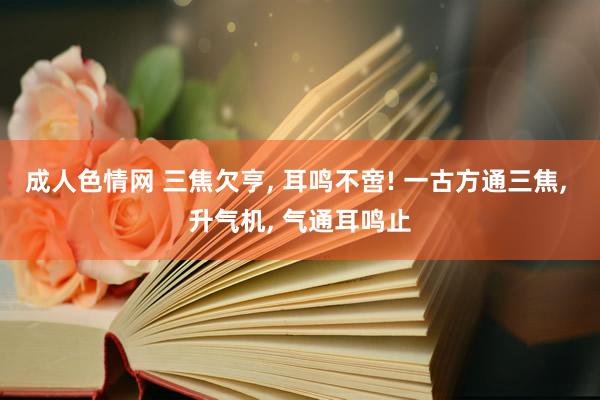 成人色情网 三焦欠亨， 耳鸣不啻! 一古方通三焦， 升气机， 气通耳鸣止