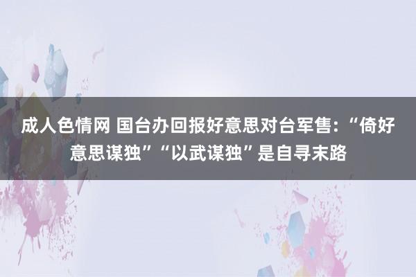 成人色情网 国台办回报好意思对台军售: “倚好意思谋独”“以武谋独”是自寻末路