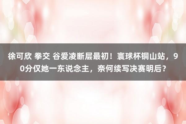 徐可欣 拳交 谷爱凌断层最初！寰球杯铜山站，90分仅她一东说念主，奈何续写决赛明后？