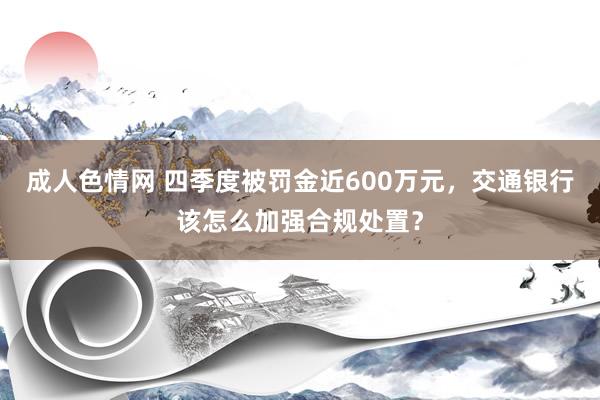 成人色情网 四季度被罚金近600万元，交通银行该怎么加强合规处置？