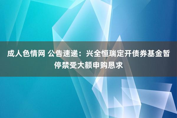 成人色情网 公告速递：兴全恒瑞定开债券基金暂停禁受大额申购恳求