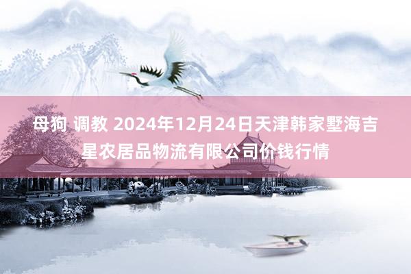 母狗 调教 2024年12月24日天津韩家墅海吉星农居品物流有限公司价钱行情