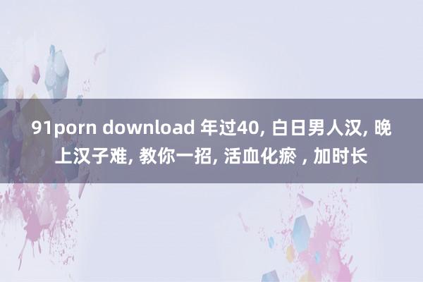 91porn download 年过40， 白日男人汉， 晚上汉子难， 教你一招， 活血化瘀 ， 加时长