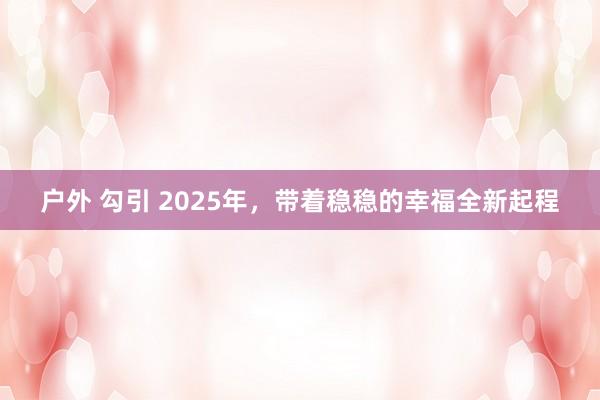 户外 勾引 2025年，带着稳稳的幸福全新起程