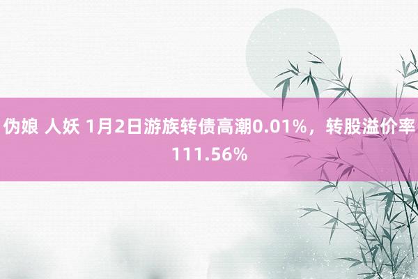 伪娘 人妖 1月2日游族转债高潮0.01%，转股溢价率111.56%