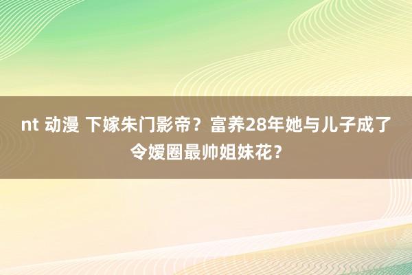 nt 动漫 下嫁朱门影帝？富养28年她与儿子成了令嫒圈最帅姐妹花？