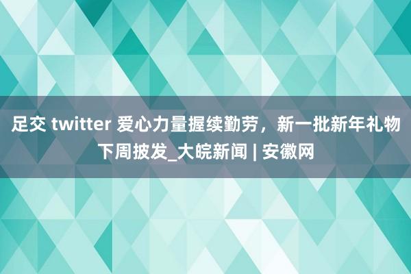 足交 twitter 爱心力量握续勤劳，新一批新年礼物下周披发_大皖新闻 | 安徽网