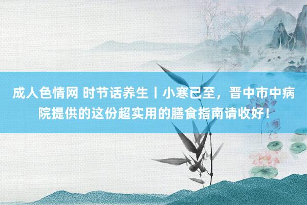 成人色情网 时节话养生丨小寒已至，晋中市中病院提供的这份超实用的膳食指南请收好！