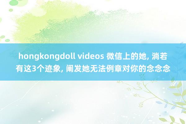 hongkongdoll videos 微信上的她， 淌若有这3个迹象， 阐发她无法例章对你的念念念