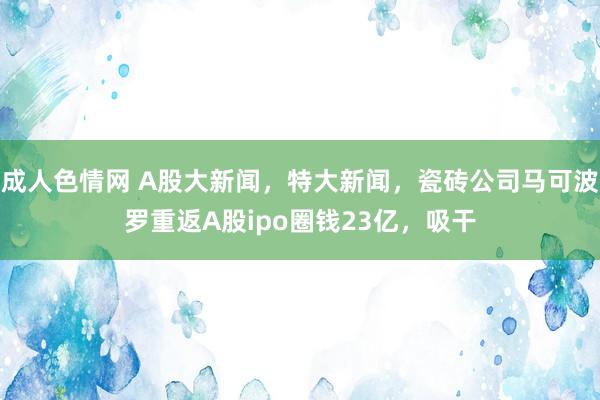 成人色情网 A股大新闻，特大新闻，瓷砖公司马可波罗重返A股ipo圈钱23亿，吸干