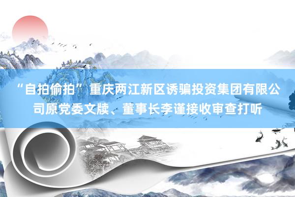 “自拍偷拍” 重庆两江新区诱骗投资集团有限公司原党委文牍、董事长李谨接收审查打听