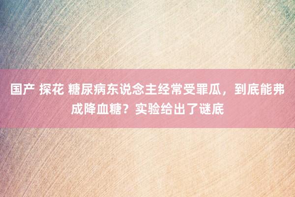 国产 探花 糖尿病东说念主经常受罪瓜，到底能弗成降血糖？实验给出了谜底