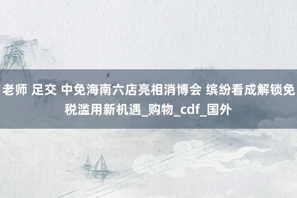 老师 足交 中免海南六店亮相消博会 缤纷看成解锁免税滥用新机遇_购物_cdf_国外