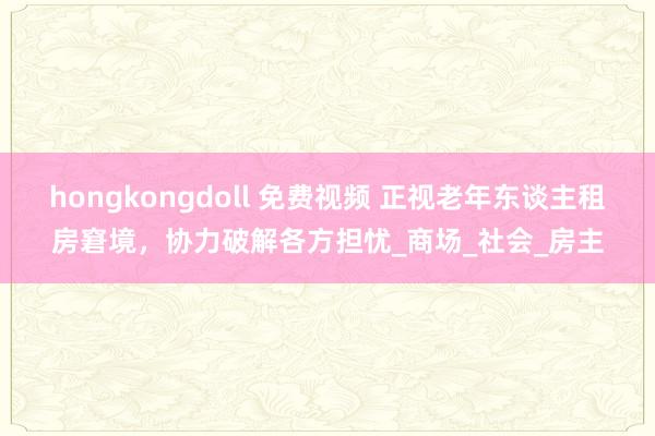 hongkongdoll 免费视频 正视老年东谈主租房窘境，协力破解各方担忧_商场_社会_房主